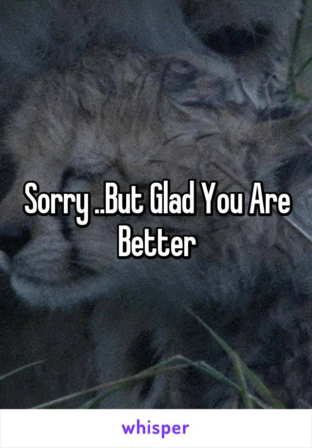 Sorry ..But Glad You Are Better