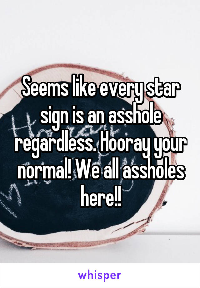 Seems like every star sign is an asshole regardless. Hooray your normal! We all assholes here!!