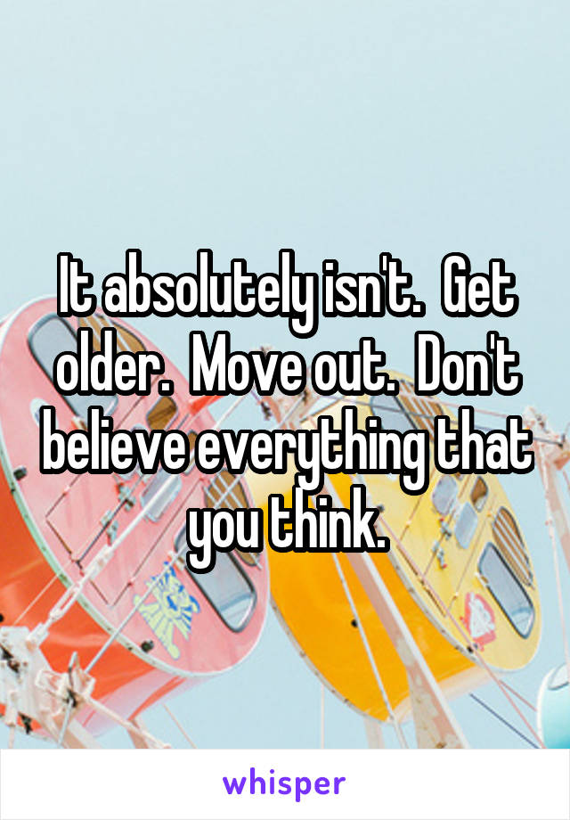 It absolutely isn't.  Get older.  Move out.  Don't believe everything that you think.