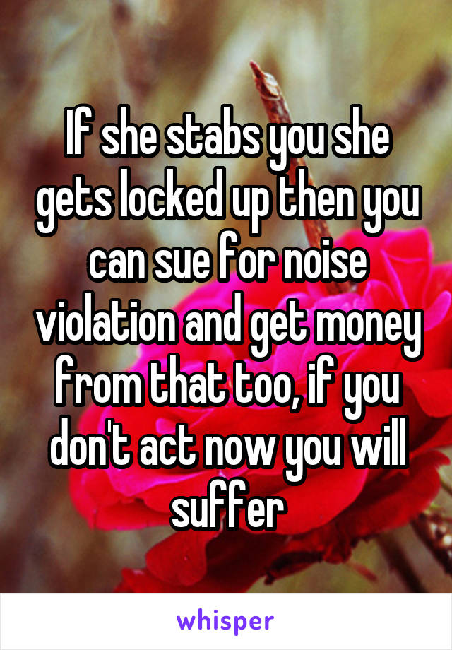 If she stabs you she gets locked up then you can sue for noise violation and get money from that too, if you don't act now you will suffer