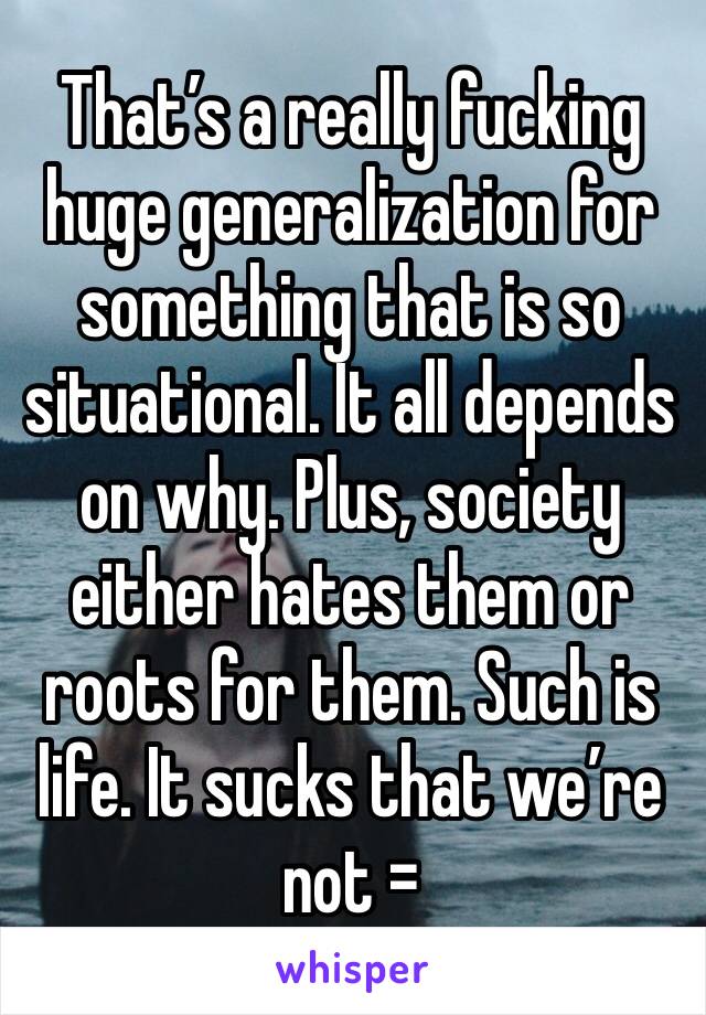 That’s a really fucking huge generalization for something that is so situational. It all depends on why. Plus, society either hates them or roots for them. Such is life. It sucks that we’re not =