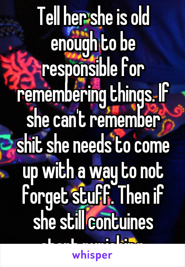 Tell her she is old enough to be responsible for remembering things. If she can't remember shit she needs to come up with a way to not forget stuff. Then if she still contuines start punishing.