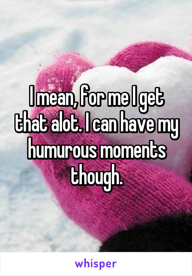 I mean, for me I get that alot. I can have my humurous moments though.