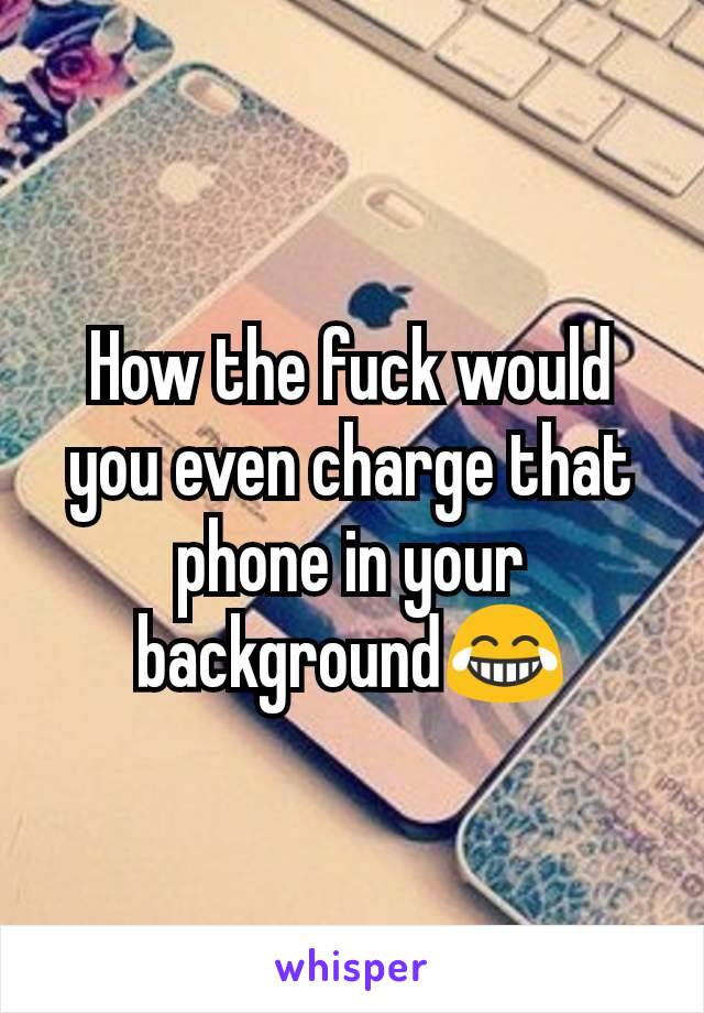 How the fuck would you even charge that phone in your background😂