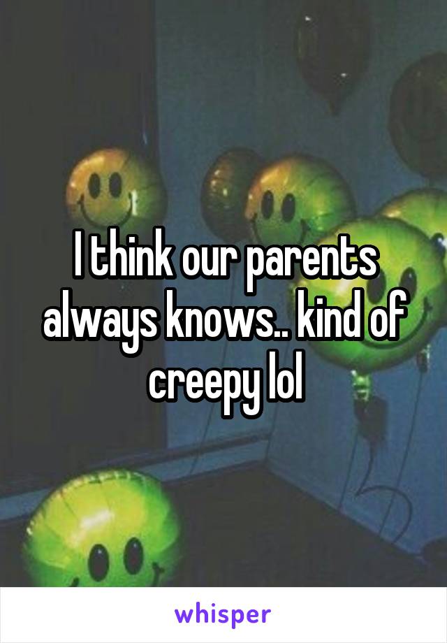 I think our parents always knows.. kind of creepy lol