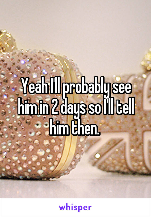 Yeah I'll probably see him in 2 days so I'll tell him then. 