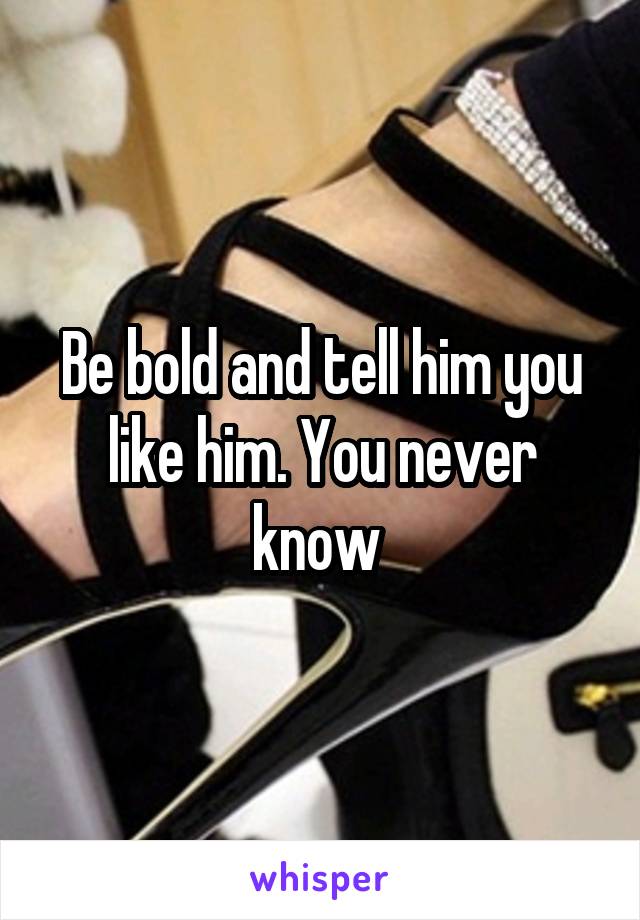Be bold and tell him you like him. You never know 