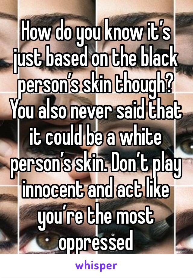 How do you know it’s just based on the black person’s skin though? 
You also never said that it could be a white person’s skin. Don’t play innocent and act like you’re the most oppressed 
