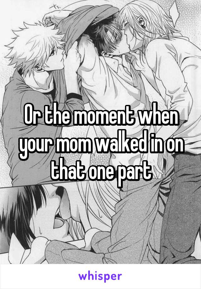 Or the moment when your mom walked in on that one part