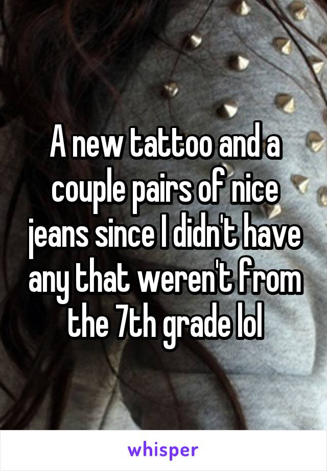 A new tattoo and a couple pairs of nice jeans since I didn't have any that weren't from the 7th grade lol