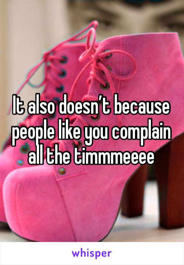 It also doesn’t because people like you complain all the timmmeeee 