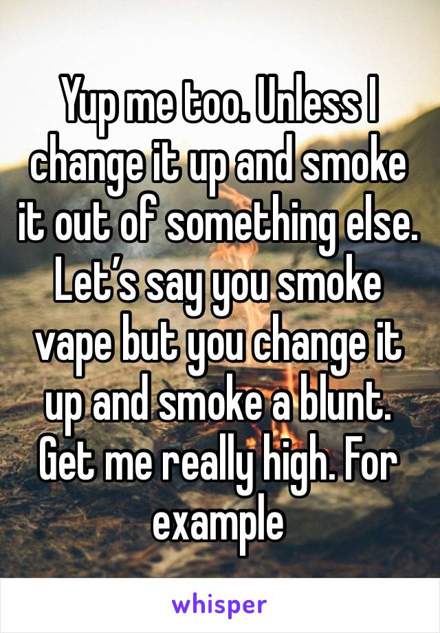 Yup me too. Unless I change it up and smoke it out of something else. Let’s say you smoke vape but you change it up and smoke a blunt. Get me really high. For example
