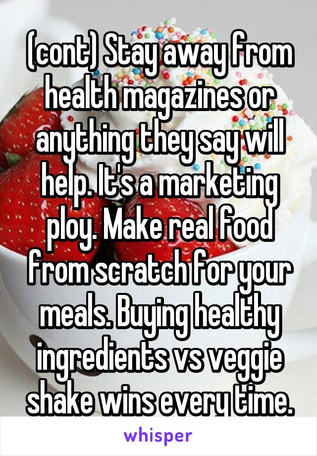 (cont) Stay away from health magazines or anything they say will help. It's a marketing ploy. Make real food from scratch for your meals. Buying healthy ingredients vs veggie shake wins every time.