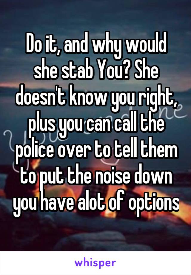 Do it, and why would she stab You? She doesn't know you right, plus you can call the police over to tell them to put the noise down you have alot of options 