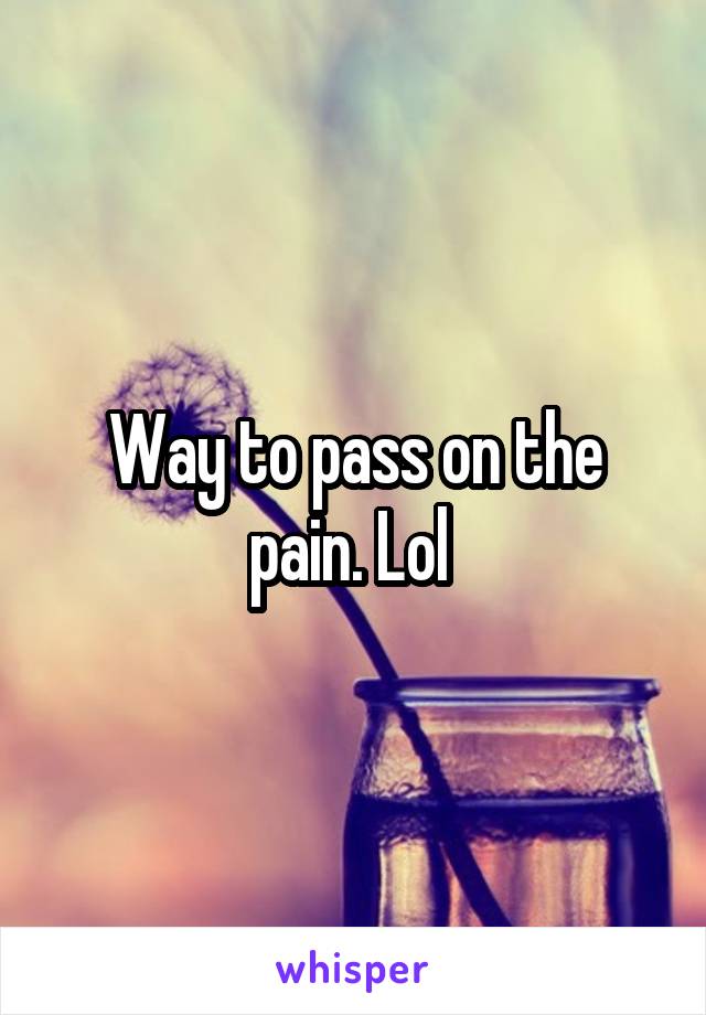 Way to pass on the pain. Lol 