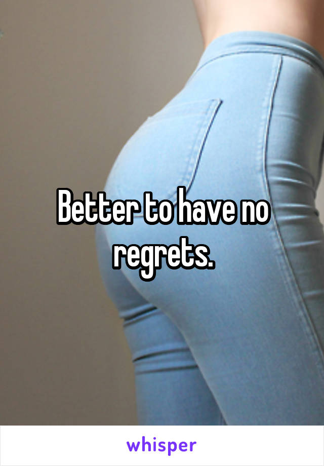 Better to have no regrets.