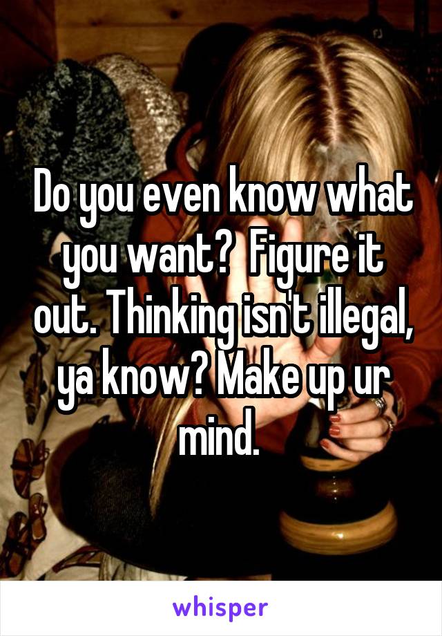 Do you even know what you want?  Figure it out. Thinking isn't illegal, ya know? Make up ur mind. 