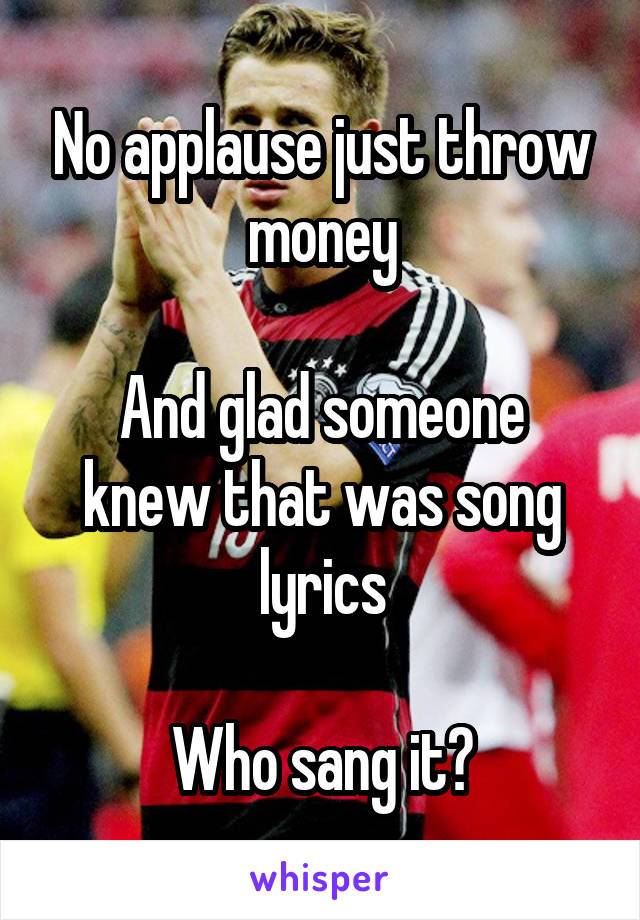 No applause just throw money

And glad someone knew that was song lyrics

Who sang it?