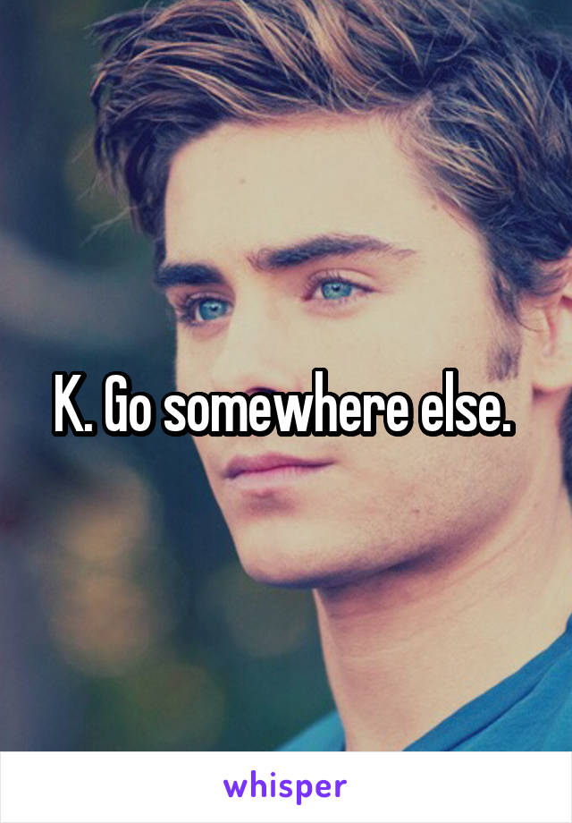 K. Go somewhere else. 