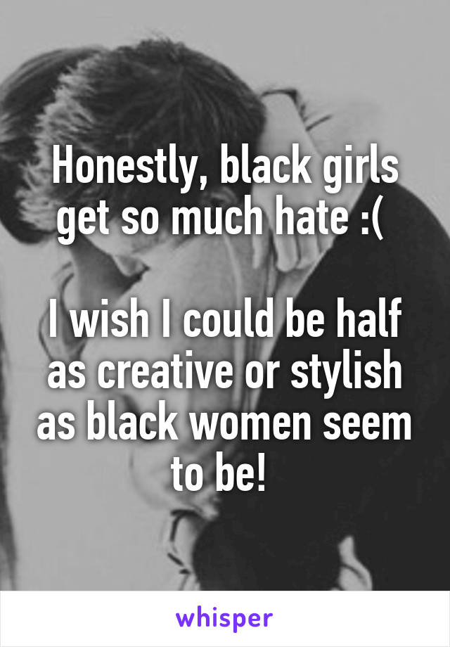 Honestly, black girls get so much hate :( 

I wish I could be half as creative or stylish as black women seem to be! 
