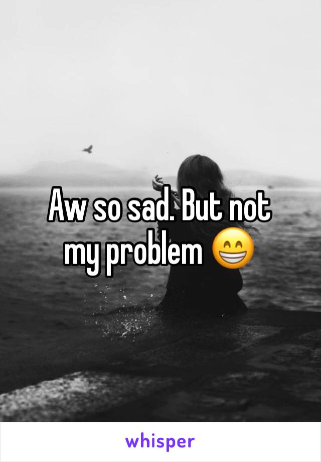 Aw so sad. But not my problem 😁