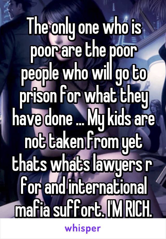The only one who is poor are the poor people who will go to prison for what they have done ... My kids are not taken from yet thats whats lawyers r  for and international mafia suffort. I'M RICH.