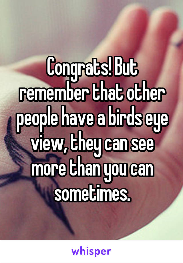 Congrats! But remember that other people have a birds eye view, they can see more than you can sometimes.