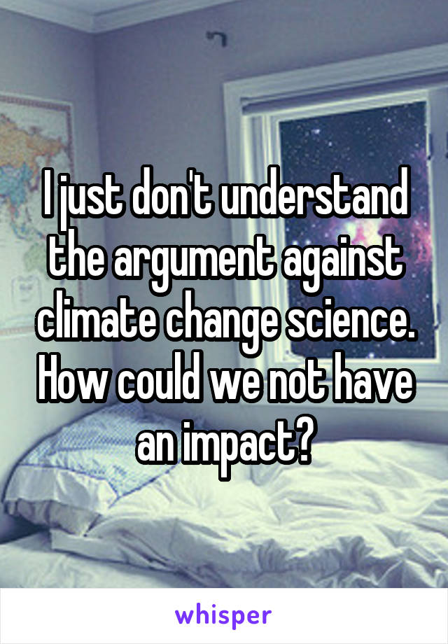 I just don't understand the argument against climate change science. How could we not have an impact?
