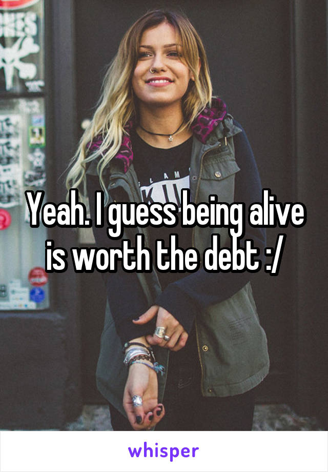 Yeah. I guess being alive is worth the debt :/