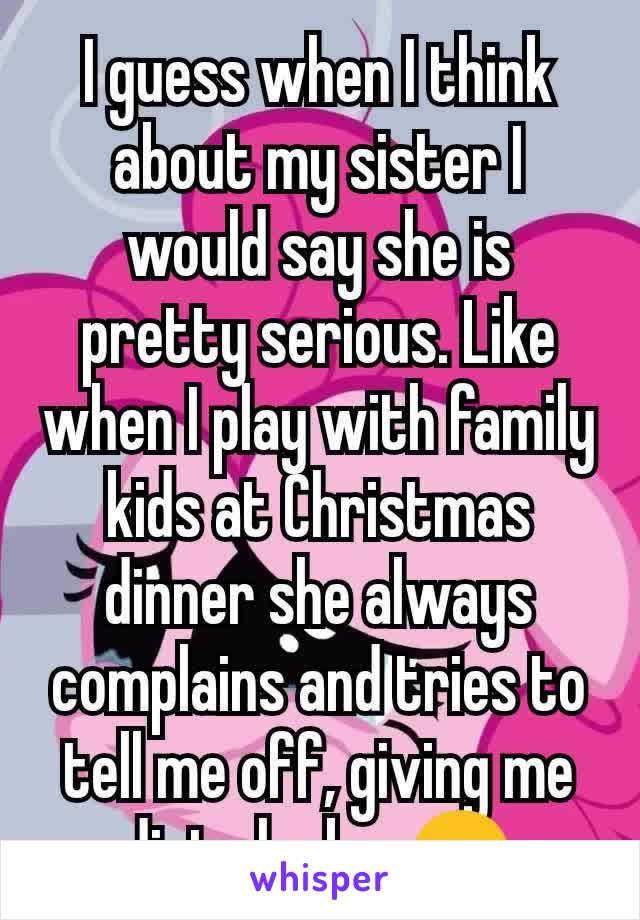 I guess when I think about my sister I would say she is pretty serious. Like when I play with family kids at Christmas dinner she always complains and tries to tell me off, giving me dirty looks. 😒