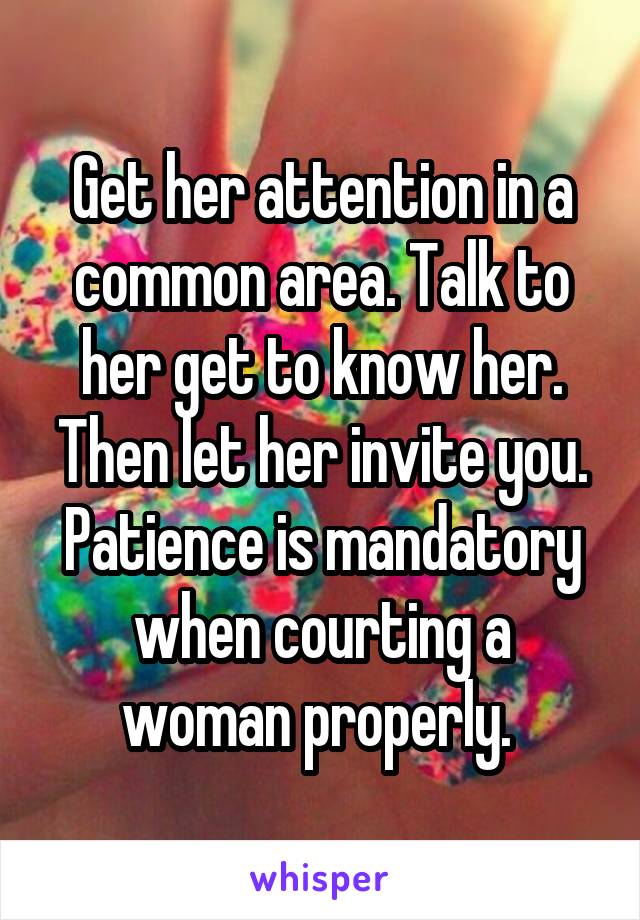 Get her attention in a common area. Talk to her get to know her. Then let her invite you. Patience is mandatory when courting a woman properly. 