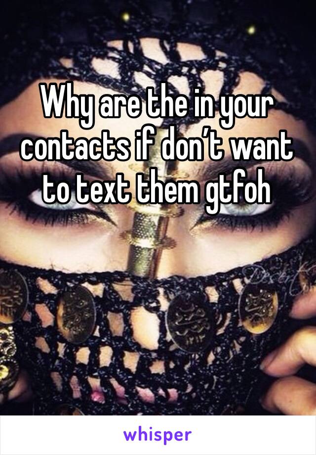 Why are the in your contacts if don’t want to text them gtfoh 