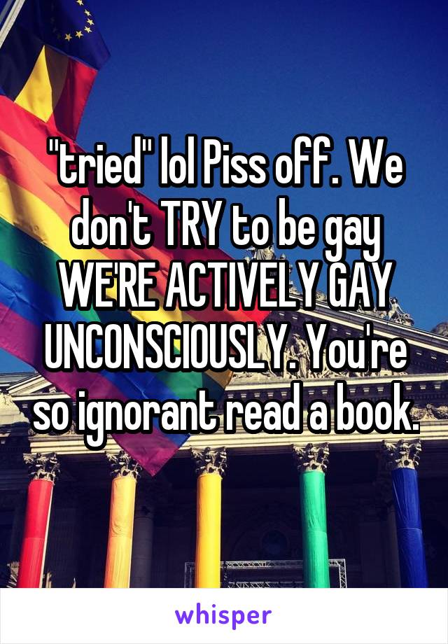 "tried" lol Piss off. We don't TRY to be gay WE'RE ACTIVELY GAY UNCONSCIOUSLY. You're so ignorant read a book. 