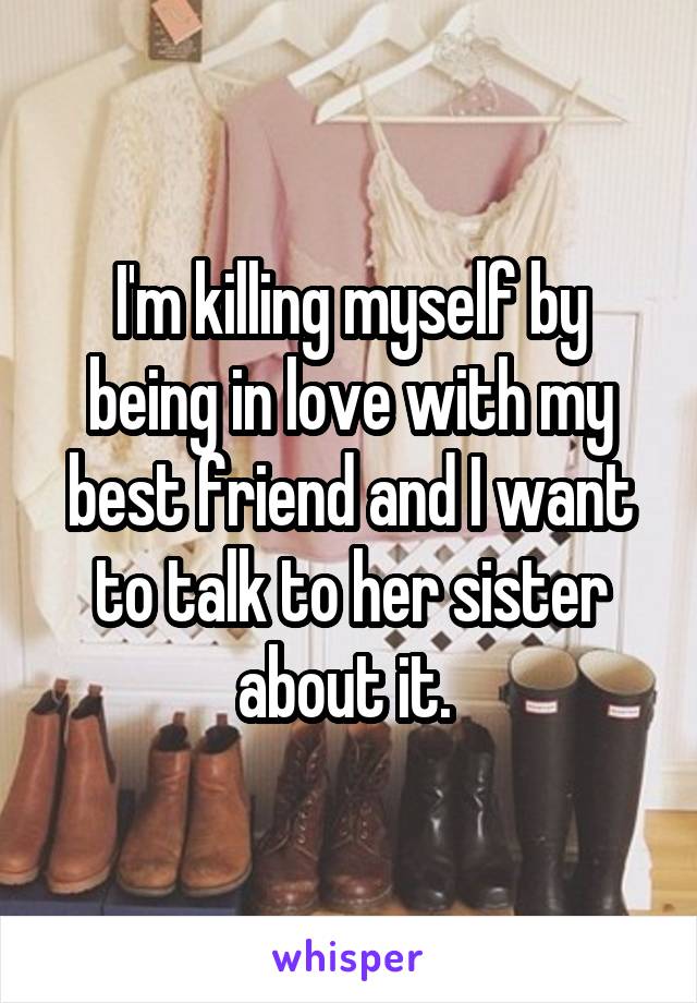 I'm killing myself by being in love with my best friend and I want to talk to her sister about it. 