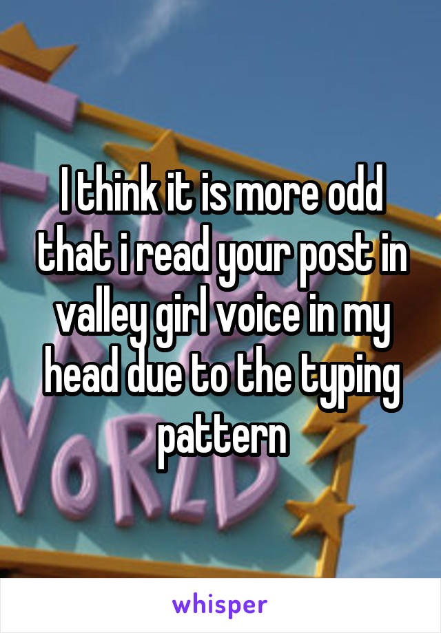I think it is more odd that i read your post in valley girl voice in my head due to the typing pattern