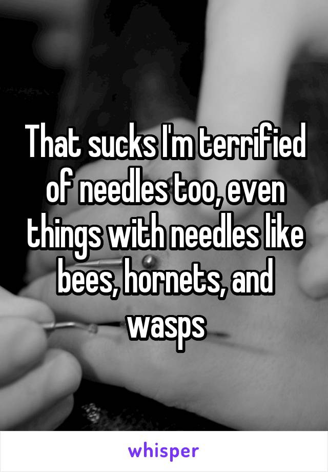 That sucks I'm terrified of needles too, even things with needles like bees, hornets, and wasps