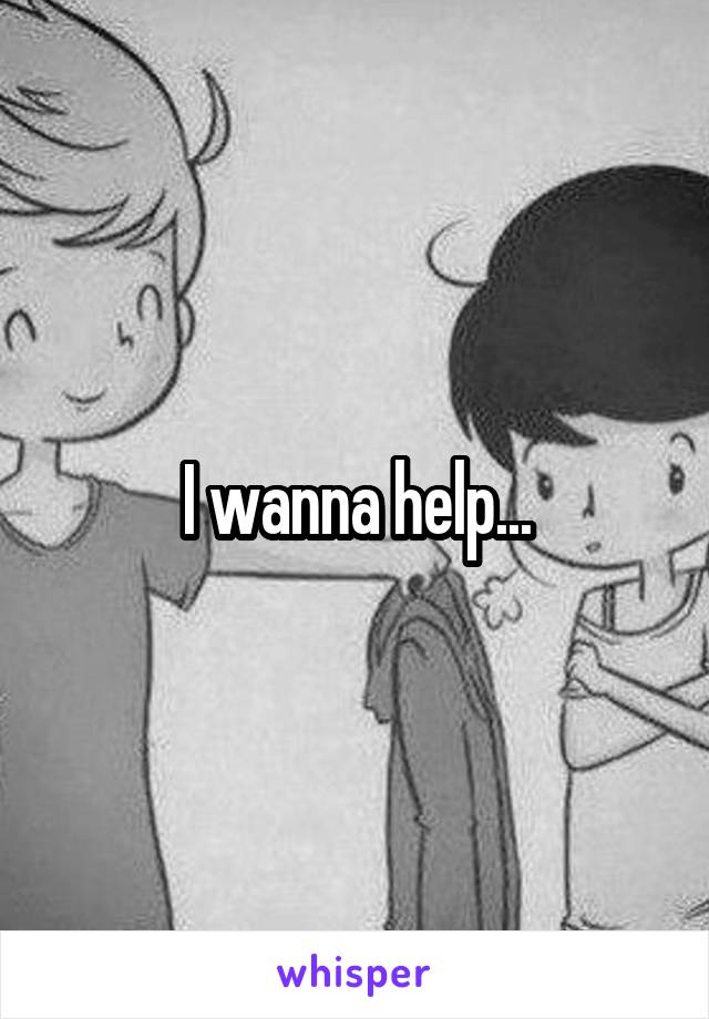 I wanna help...