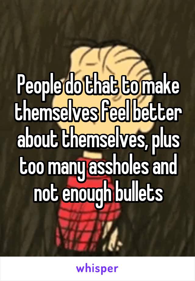 People do that to make themselves feel better about themselves, plus too many assholes and not enough bullets