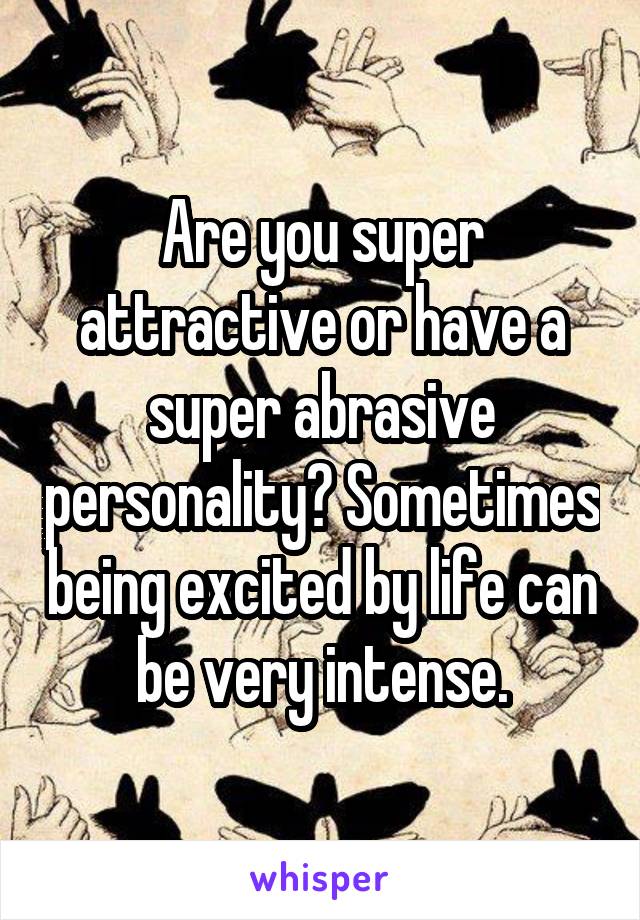 Are you super attractive or have a super abrasive personality? Sometimes being excited by life can be very intense.