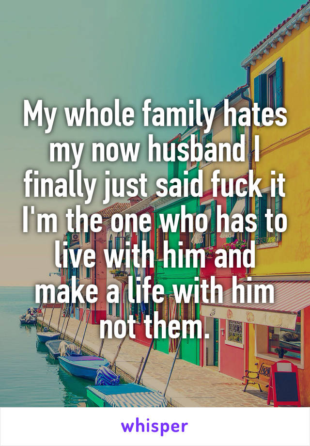 My whole family hates my now husband I finally just said fuck it I'm the one who has to live with him and make a life with him not them.
