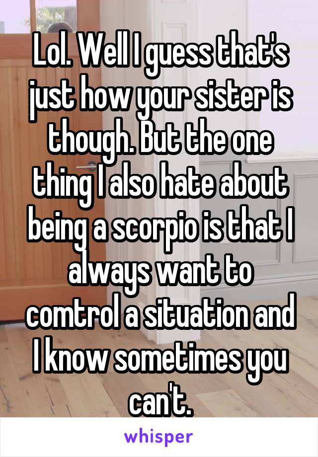 Lol. Well I guess that's just how your sister is though. But the one thing I also hate about being a scorpio is that I always want to comtrol a situation and I know sometimes you can't.