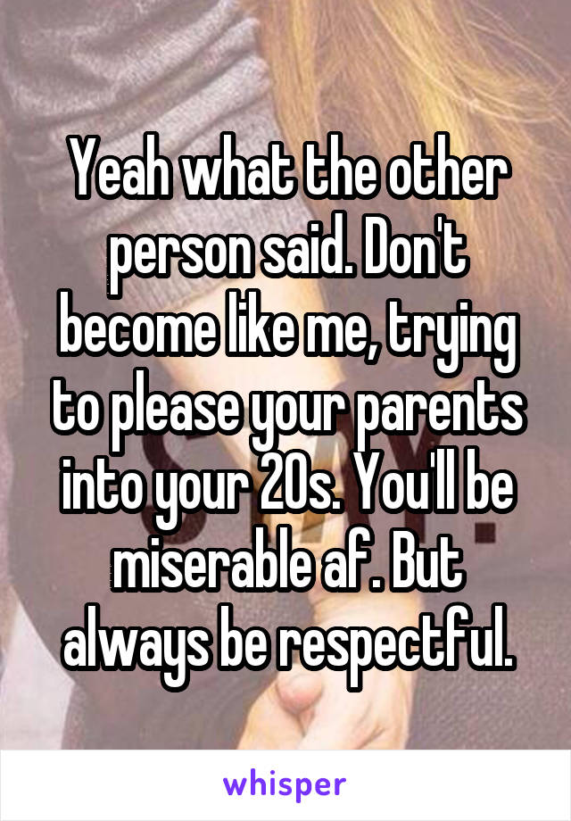 Yeah what the other person said. Don't become like me, trying to please your parents into your 20s. You'll be miserable af. But always be respectful.