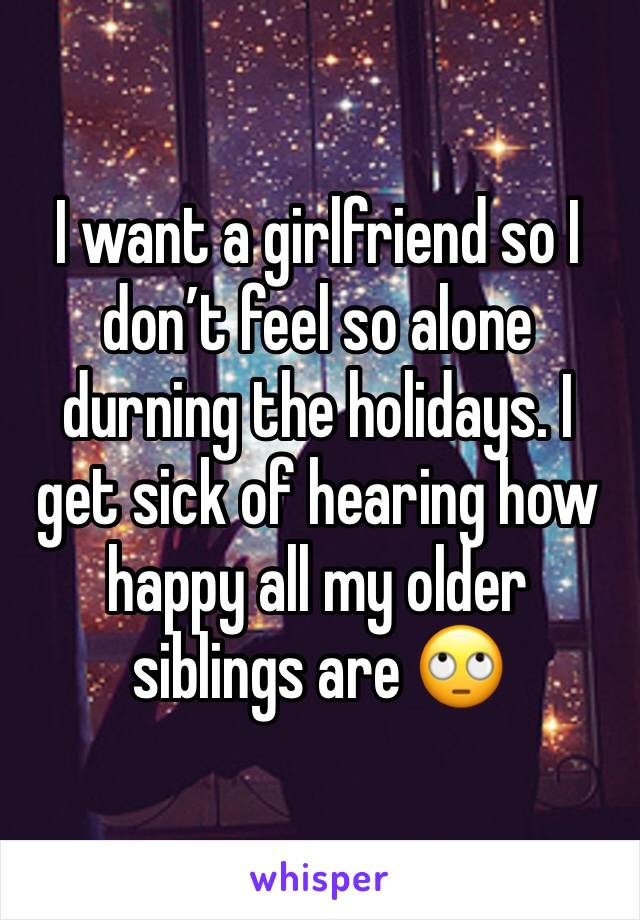I want a girlfriend so I don’t feel so alone durning the holidays. I get sick of hearing how happy all my older siblings are 🙄