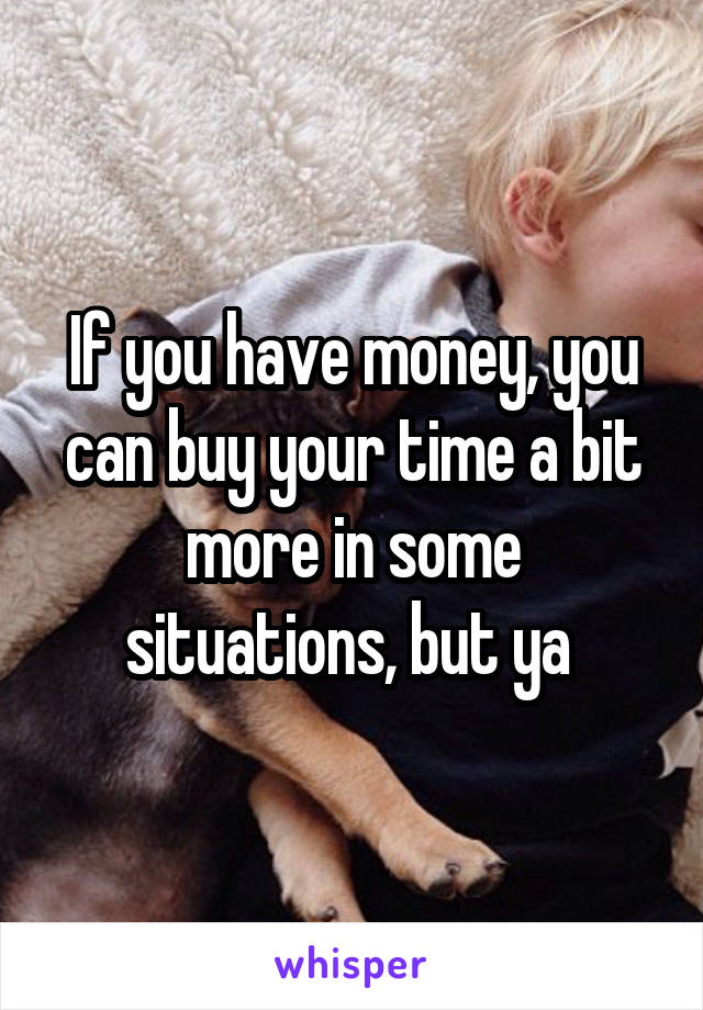 If you have money, you can buy your time a bit more in some situations, but ya 