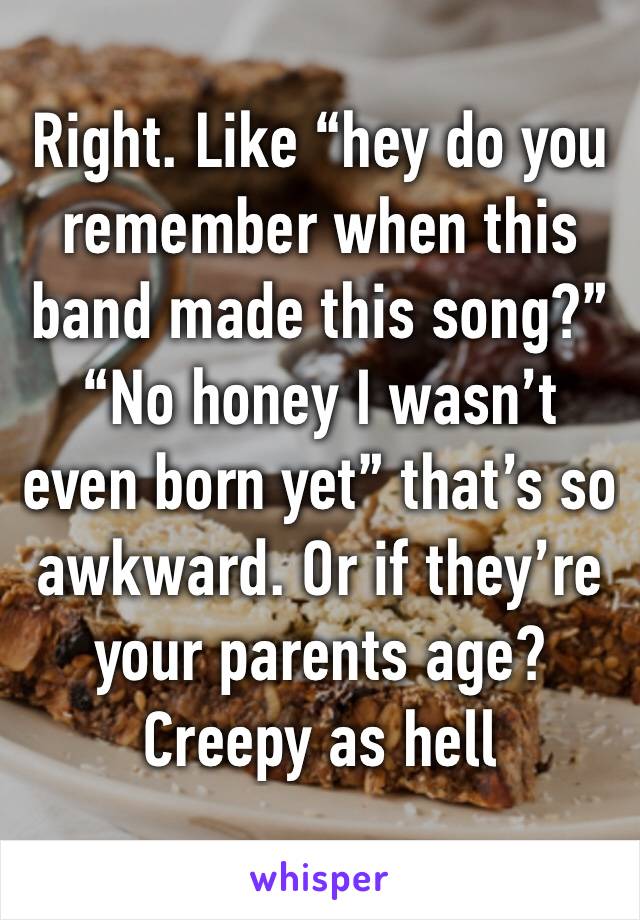 Right. Like “hey do you remember when this band made this song?”
“No honey I wasn’t even born yet” that’s so awkward. Or if they’re your parents age? Creepy as hell