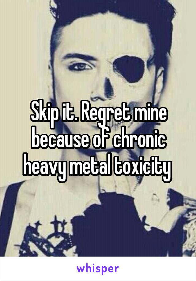 Skip it. Regret mine because of chronic heavy metal toxicity 