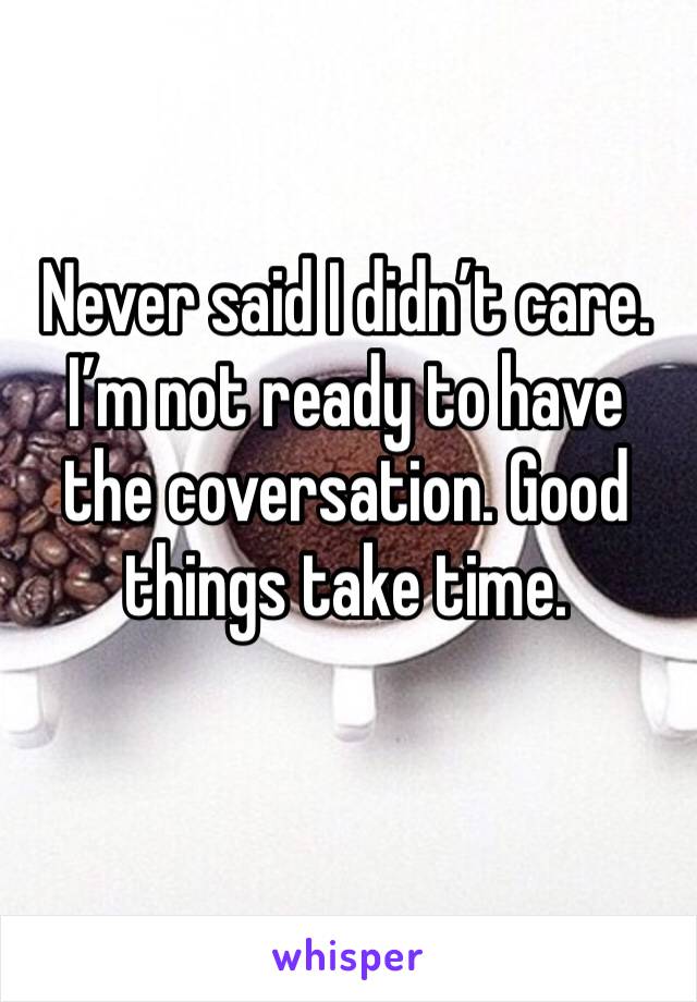 Never said I didn’t care. I’m not ready to have the coversation. Good things take time. 
