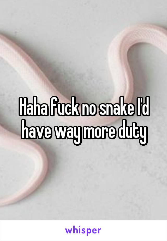 Haha fuck no snake I'd have way more duty