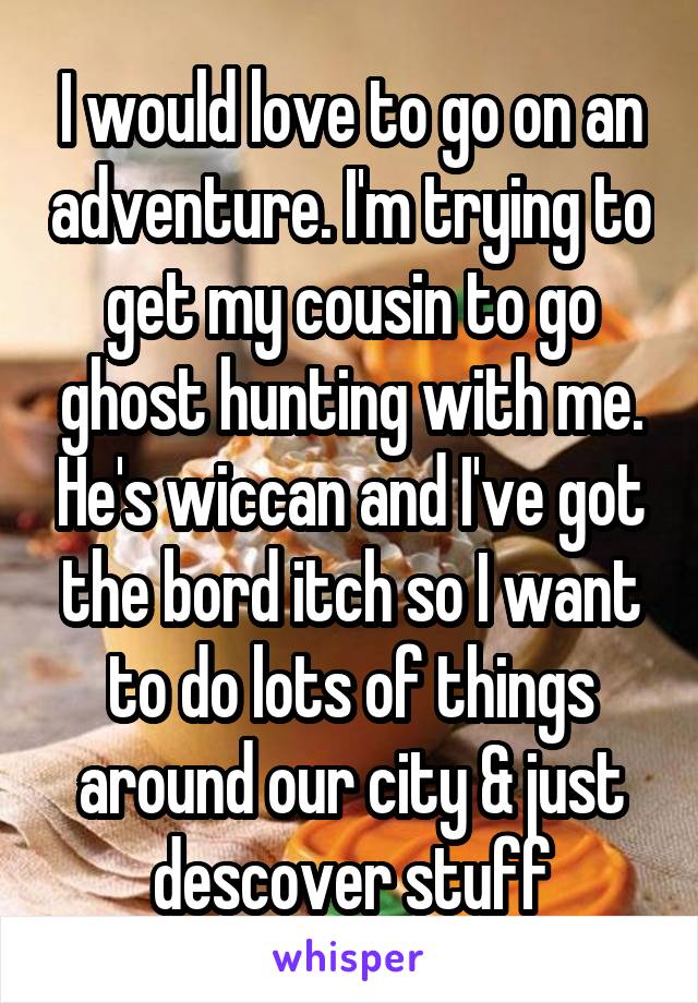 I would love to go on an adventure. I'm trying to get my cousin to go ghost hunting with me. He's wiccan and I've got the bord itch so I want to do lots of things around our city & just descover stuff