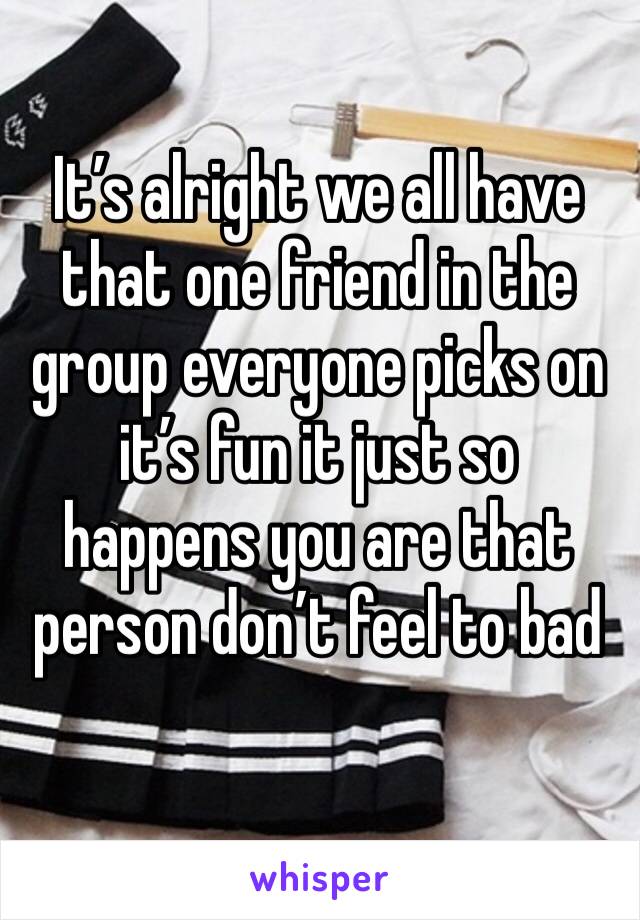 It’s alright we all have that one friend in the group everyone picks on it’s fun it just so happens you are that person don’t feel to bad 